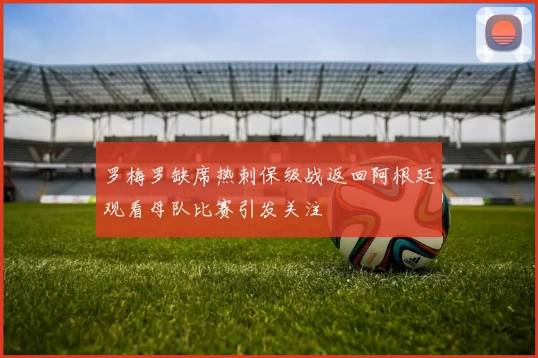 罗梅罗缺席热刺保级战返回阿根廷观看母队比赛引发关注
