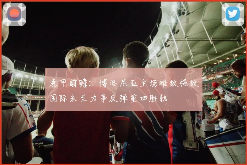意甲前瞻：博洛尼亚主场难敌强敌国际米兰力争反弹重回胜轨