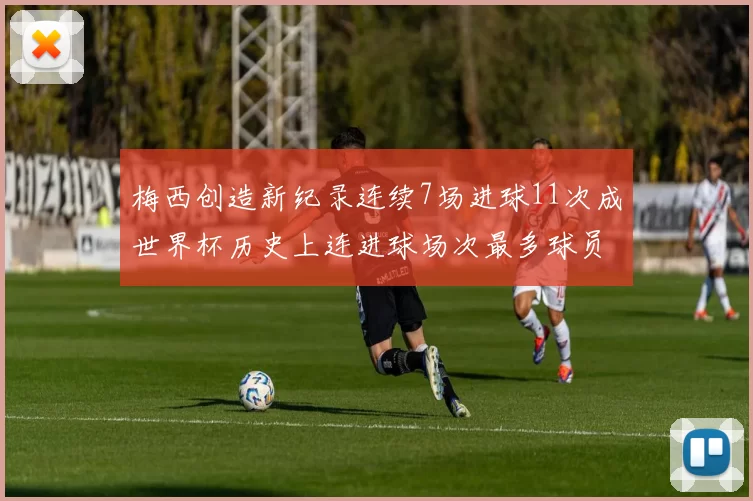 梅西创造新纪录连续7场进球11次成世界杯历史上连进球场次最多球员