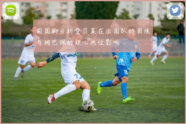前国脚分析登贝莱在法国队的困境与姆巴佩的核心地位影响
