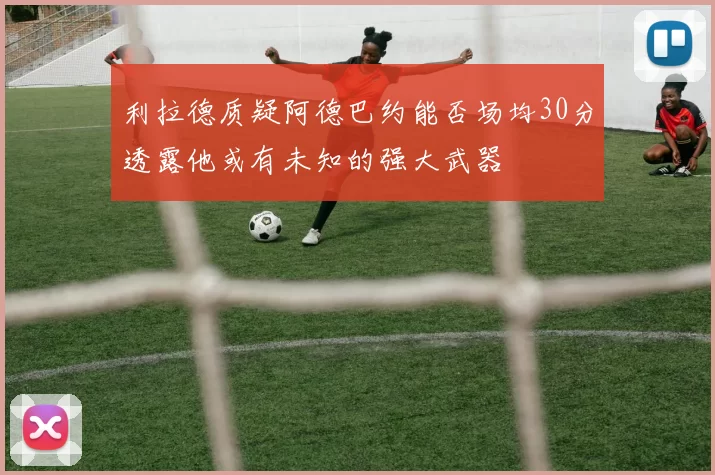 利拉德质疑阿德巴约能否场均30分透露他或有未知的强大武器