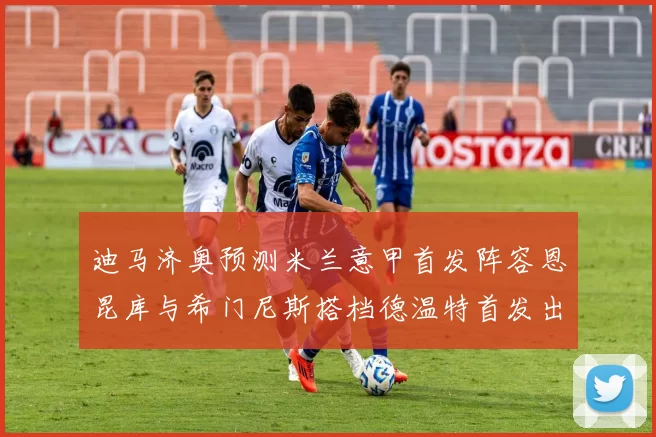 迪马济奥预测米兰意甲首发阵容恩昆库与希门尼斯搭档德温特首发出战