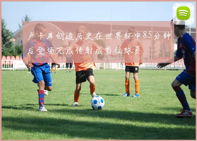 卢卡库创造历史在世界杯中85分钟后登场完成传射成首位球员