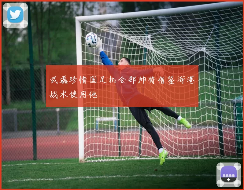 武磊珍惜国足机会邵帅将借鉴海港战术使用他