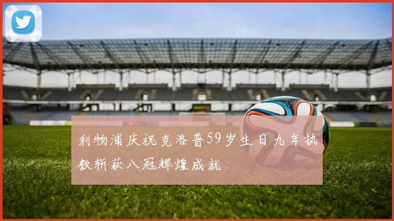 利物浦庆祝克洛普59岁生日九年执教斩获八冠辉煌成就