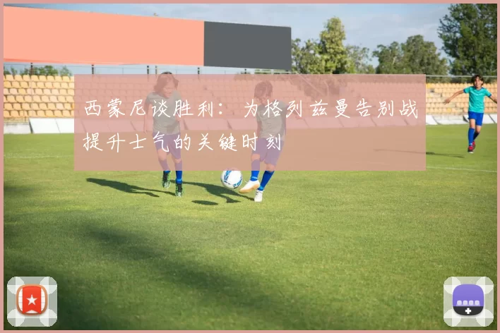 西蒙尼谈胜利：为格列兹曼告别战提升士气的关键时刻