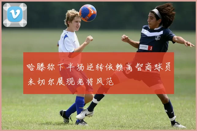 哈滕称下半场逆转依赖高智商球员米切尔展现老将风范