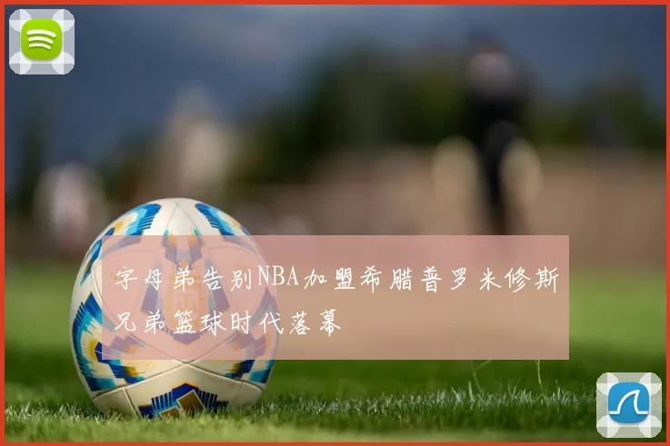 字母弟告别NBA加盟希腊普罗米修斯兄弟篮球时代落幕
