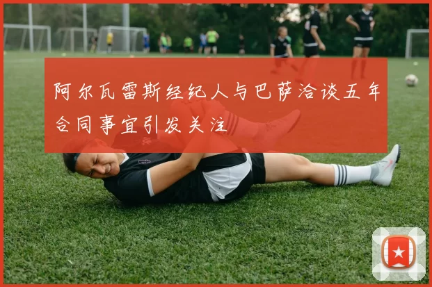 阿尔瓦雷斯经纪人与巴萨洽谈五年合同事宜引发关注