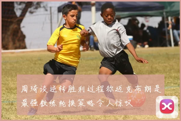 周琦谈逆转胜利过程称迈克布朗是最强教练轮换策略令人惊叹