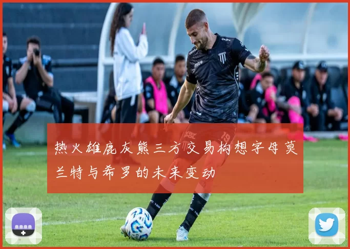 热火雄鹿灰熊三方交易构想字母莫兰特与希罗的未来变动