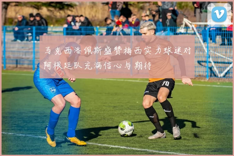 马克西洛佩斯盛赞梅西实力球迷对阿根廷队充满信心与期待