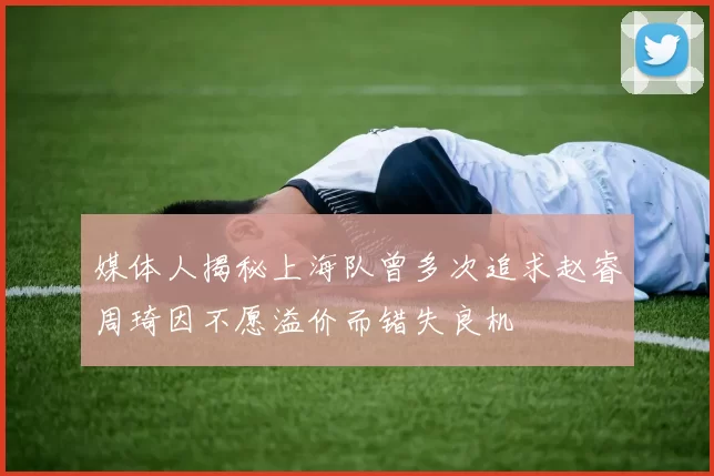 媒体人揭秘上海队曾多次追求赵睿周琦因不愿溢价而错失良机