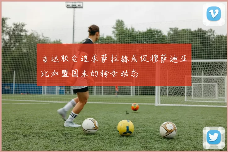吉达联合追求萨拉赫或促穆萨迪亚比加盟国米的转会动态