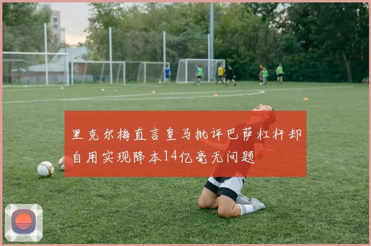里克尔梅直言皇马批评巴萨杠杆却自用实现降本14亿毫无问题