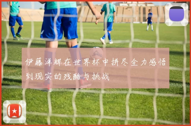 伊藤洋辉在世界杯中拼尽全力感悟到现实的残酷与挑战