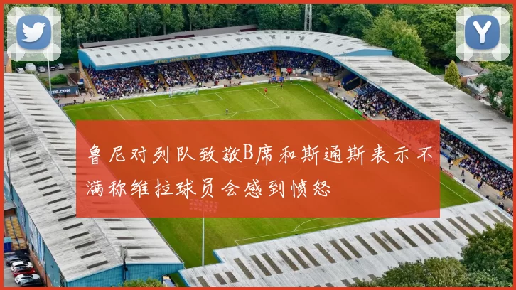 鲁尼对列队致敬B席和斯通斯表示不满称维拉球员会感到愤怒