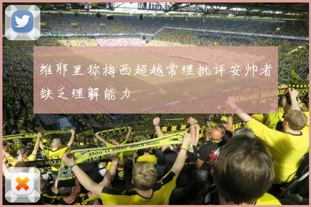 维耶里称梅西超越常理批评安帅者缺乏理解能力